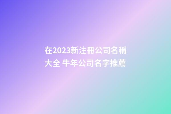 在2023新注冊公司名稱大全 牛年公司名字推薦-第1張-公司起名-玄機派